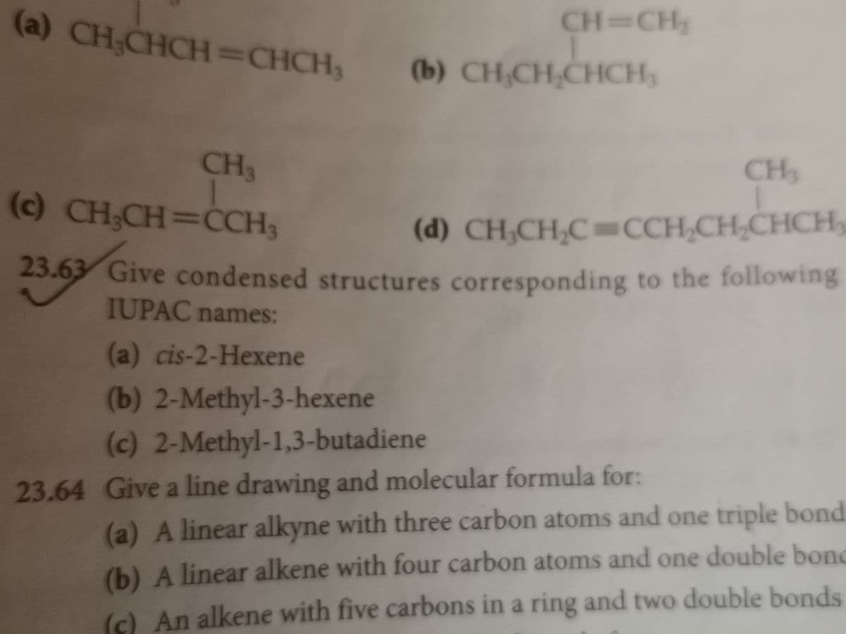 (a) CH CHCH=CHCH,
CH=CH
(b) CH,CH,CHCH,
CH3
CH3
(c) CH;CH=CCH3
(d) CH,CH,C=CCH,CH,CHCH
Give condensed structures corresponding to the following
23.63
IUPAC names:
(a) cis-2-Hexene
(b) 2-Methyl-3-hexene
(c) 2-Methyl-1,3-butadiene
23.64 Give a line drawing and molecular formula for:
(a) A linear alkyne with three carbon atoms and one triple bond
(b) A linear alkene with four carbon atoms and one double bond
() An alkene with five carbons in a ring and two double bonds
