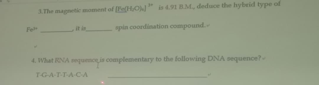 3.The magnetic moment of [Fe(H2O)6] is 4.91 B.M., deduce the hybrid type of
it is
spin coordination compound.
Fet
4. What RNA sequence is complementary to the following DNA sequence?
T-G-A-T-T-A-C-A
