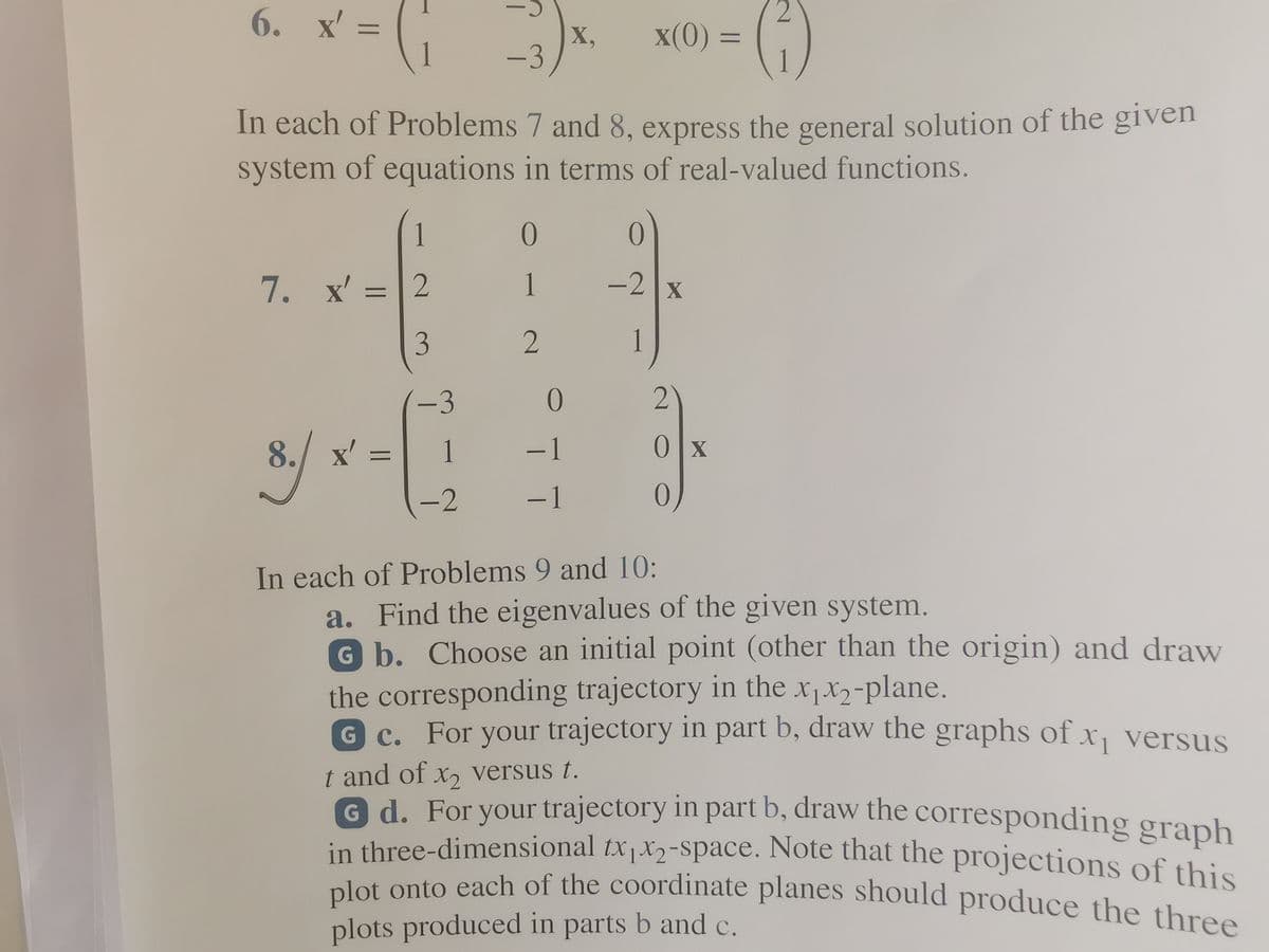 plot onto each of the coordinate planes should produce the three
in three-dimensional tx1X2-space. Note that the projections of this
6. x' =
2.
x(0) =
%3D
X,
-3
%3D
In each of Problems 7 and 8, express the general solution of the given
system of equations in terms of real-valued functions.
1
7. x'
1
-2 x
%3D
1
-3
8.
./ x'
1
-1
Olx
%3D
-2
-1
In each of Problems 9 and 10:
a. Find the eigenvalues of the given system.
G b. Choose an initial point (other than the origin) and draw
the corresponding trajectory in the x1x2-plane.
G C. For your trajectory in part b, draw the graphs of x, versus
1
t and of x, versus t.
G d. For your trajectory in part b, draw the corresponding graph
in three-dimensional tx1X2-Space. Note that the projections of this
alot onto each of the coordinate planes should produce the three
plots produced in parts b and c.
()
