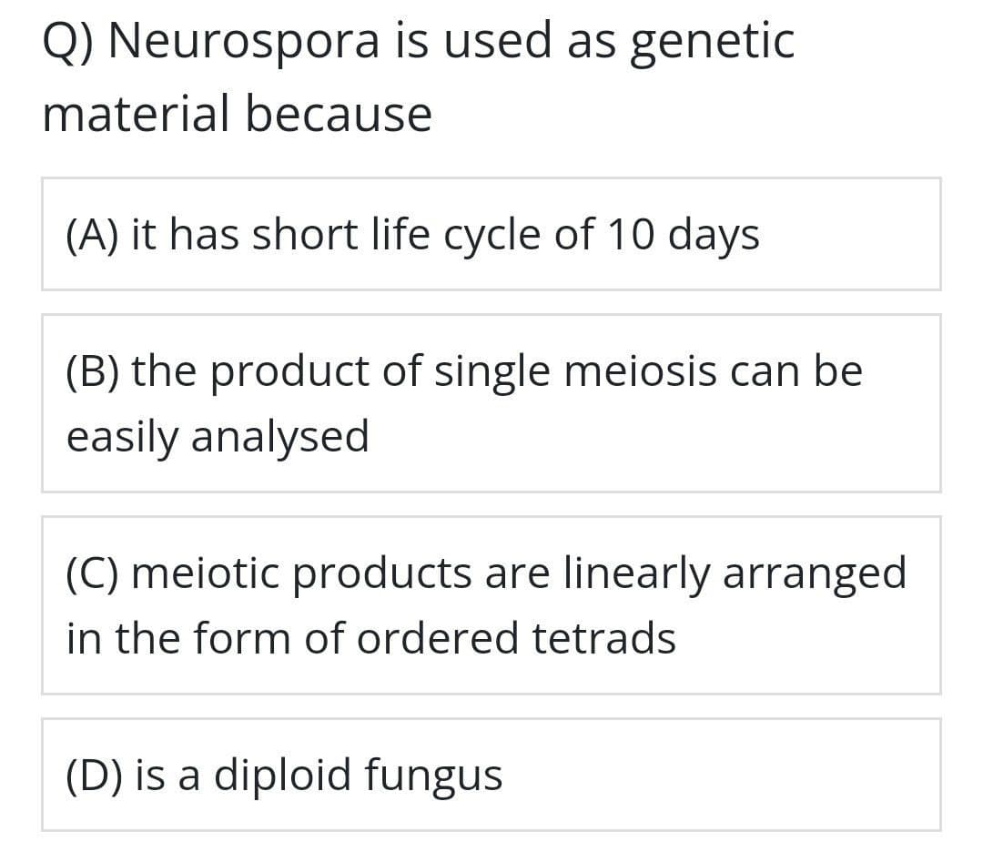Q) Neurospora is used as genetic
material because
(A) it has short life cycle of 10 days
(B) the product of single meiosis can be
easily analysed
(C) meiotic products are linearly arranged
in the form of ordered tetrads
(D) is a diploid fungus

