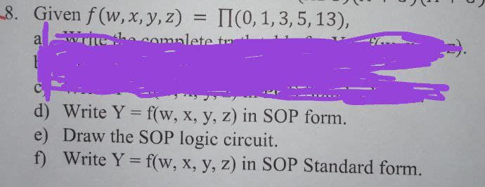8. Given f (w,x, y, z)
TI(0, 1,3, 5, 13),
a
he complete tr
d) Write Y = f(w, x, y, z) in SOP form.
e) Draw the SOP logic circuit.
f) Write Y = f(w, x, y, z) in SOP Standard form.
