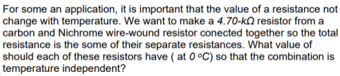 For some an application, it is important that the value of a resistance not
change with temperature. We want to make a 4.70-kƆ resistor from a
carbon and Nichrome wire-wound resistor conected together so the total
resistance is the some of their separate resistances. What value of
should each of these resistors have ( at 0 °C) so that the combination is
temperature independent?
