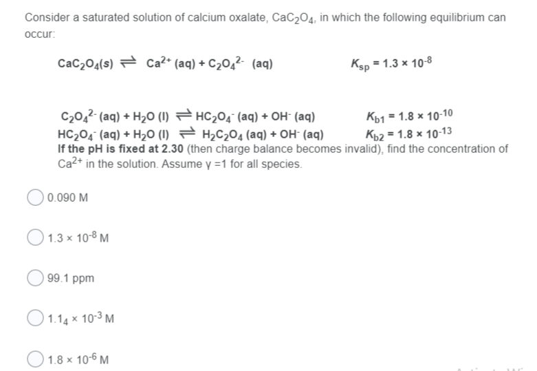 Consider a saturated solution of calcium oxalate, CaC204, in which the following equilibrium can
occur:
CaC204(s) = Ca2* (aq) + C204²- (aq)
Ksp = 1.3 x 10-8
C20,2 (aq) + H2O (1) = HC204 (aq) + OH (aq)
HC204 (aq) + H20 (I) = H2C204 (aq) + OH- (aq)
If the pH is fixed at 2.30 (then charge balance becomes invalid), find the concentration of
Ca2+ in the solution. Assume y =1 for all species.
Къ1 1.8 х 10-10
K62 = 1.8 x 10-13
0.090 M
O 1.3 x 10-8 M
| 99.1 ppm
O 1.14 x 10-3 M
O 1.8 x 10-6 M
