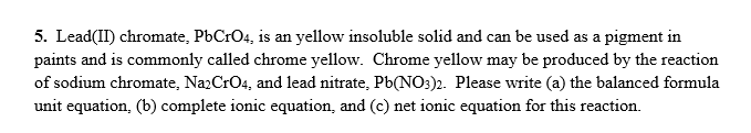 5. Lead(II) chromate, PbCrO4, is an yellow insoluble solid and can be used as a pigment in
paints and is commonly called chrome yellow. Chrome yellow may be produced by the reaction
of sodium chromate, Na2CrO4, and lead nitrate, Pb(NO:)2. Please write (a) the balanced formula
unit equation, (b) complete ionic equation, and (c) net ionic equation for this reaction.
