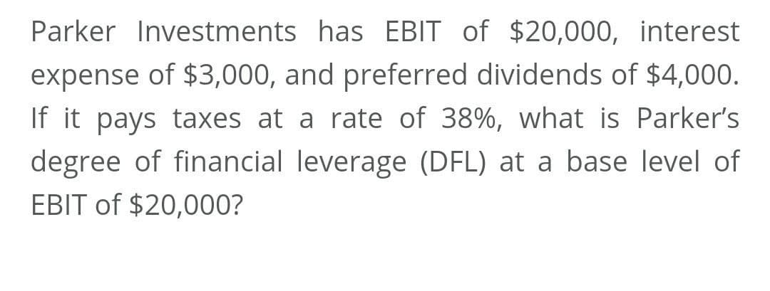 Parker Investments has EBIT of $20,000, interest
expense of $3,000, and preferred dividends of $4,000.
If it pays taxes at a rate of 38%, what is Parker's
degree of financial leverage (DFL) at a base level of
EBIT of $20,000?

