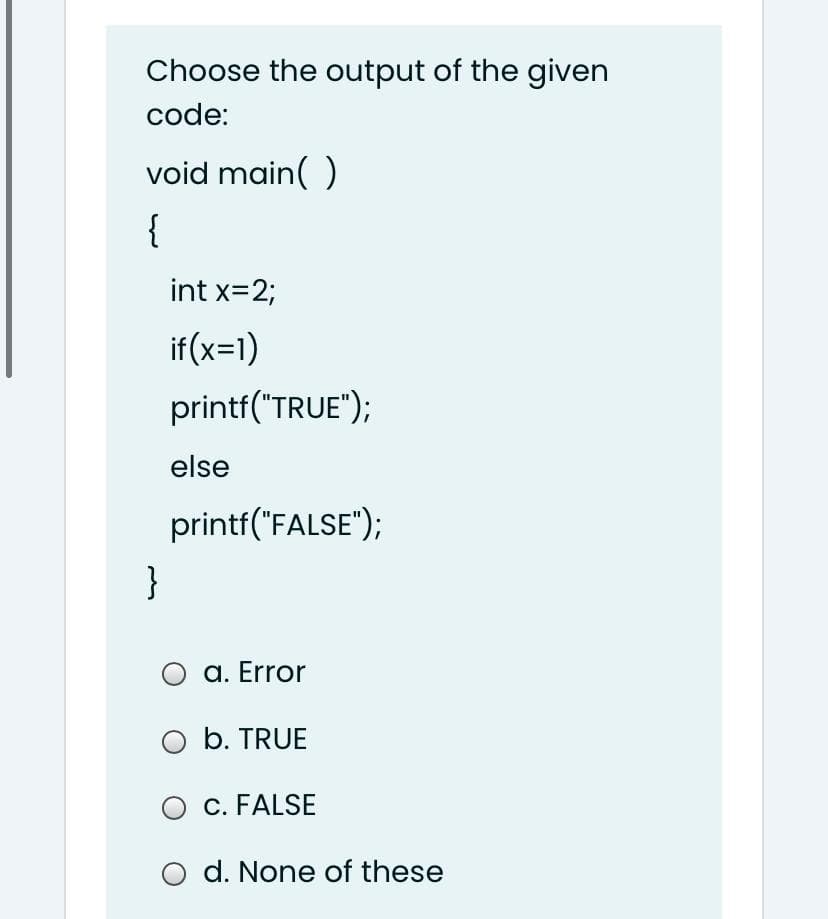 Choose the output of the given
code:
void main( )
{
int x=2;
if (x=1)
printf("TRUE");
else
printf("FALSE");
}
O a. Error
O b. TRUE
O c. FALSE
O d. None of these
