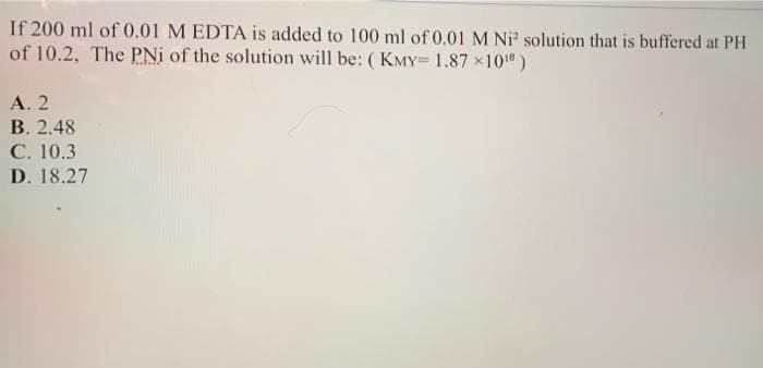 If 200 ml of 0.01 M EDTA is added to 100 ml of 0.01 M Ni solution that is buffered at PH
of 10.2, The PNi of the solution will be: ( KMY= 1.87 x101)
А. 2
В. 2.48
C. 10.3
D. 18.27
