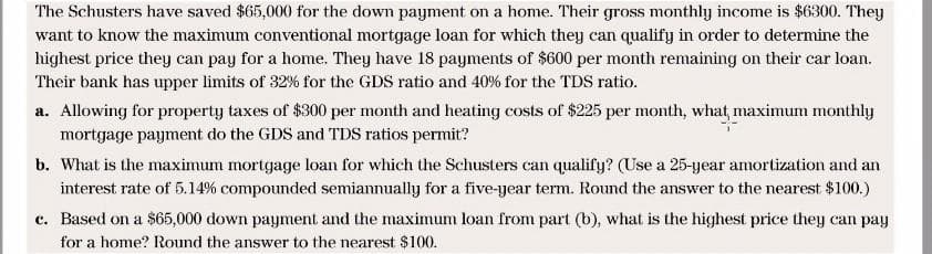 The Schusters have saved $65,000 for the down payment on a home. Their gross monthly income is $6300. They
want to know the maximum conventional mortgage loan for which they can qualify in order to determine the
highest price they can pay for a home. They have 18 payments of $600 per month remaining on their car loan.
Their bank has upper limits of 32% for the GDS ratio and 40% for the TDS ratio.
a. Allowing for property taxes of $300 per month and heating costs of $225 per month, what, maximum monthly
mortgage paymet do the GDS and TDS ratios permit?
b. What is the maximum mortgage loan for which the Schusters can qualify? (Use a 25-year amortization and an
interest rate of 5.14% compounded semiannually for a five-year term. Round the answer to the nearest $100.)
c. Based on a $65,000 down payment and the maximum loan from part (b), what is the highest price they can pay
for a home? Round the answer to the nearest $100.
