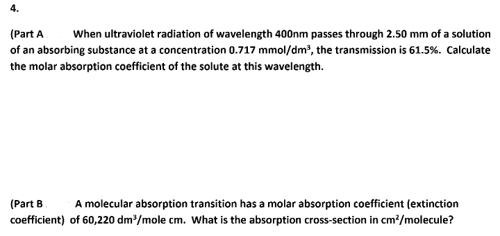 4.
(Part A
When ultraviolet radiation of wavelength 400nm passes through 2.50 mm of a solution
of an absorbing substance at a concentration 0.717 mmol/dm?, the transmission is 61.5%. Calculate
the molar absorption coefficient of the solute at this wavelength.
(Part B
A molecular absorption transition has a molar absorption coefficient (extinction
coefficient) of 60,220 dm/mole cm. What is the absorption cross-section in cm?/molecule?
