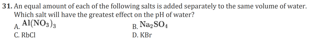 31. An equal amount of each of the following salts is added separately to the same volume of water.
Which salt will have the greatest effect on the pH of water?
Al(NO3)3
A.
B. NazSO4
C. RÜCI
D. KBr
