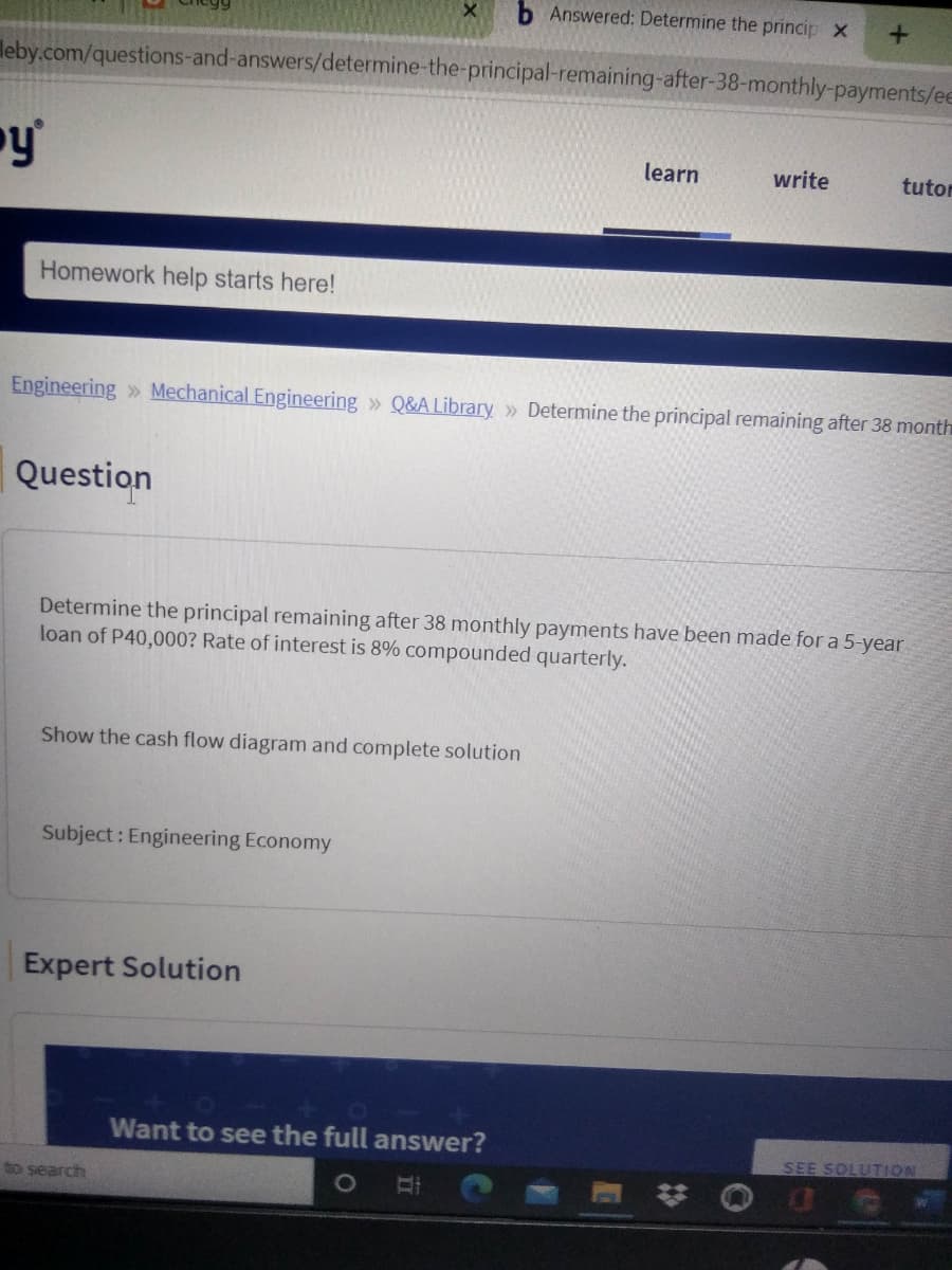 b Answered: Determine the princip x
leby.com/questions-and-answers/determine-the-principal-remaining-after-38-monthly-payments/ee
y'
learn
write
tutor
Homework help starts here!
Engineering » Mechanical Engineering » Q&A Library » Determine the principal remaining after 38 month
Question
Determine the principal remaining after 38 monthly payments have been made for a 5-year
loan of P40,000? Rate of interest is 8% compounded quarterly.
Show the cash flow diagram and complete solution
Subject : Engineering Economy
Expert Solution
Want to see the full answer?
SEE SOLUTION
to search
