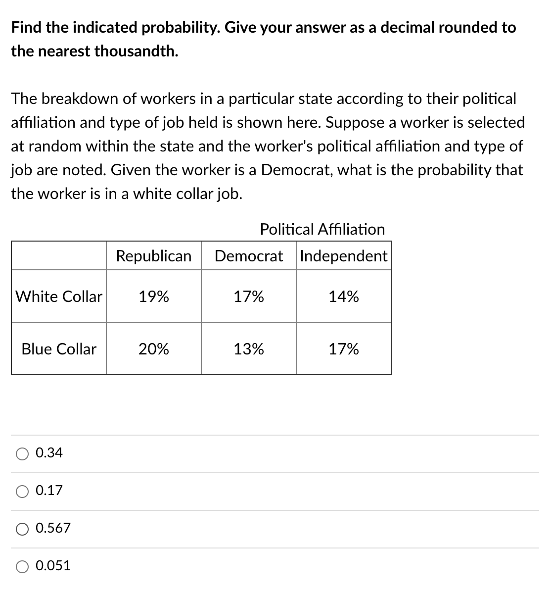 Find the indicated probability. Give your answer as a decimal rounded to
the nearest thousandth.
The breakdown of workers in a particular state according to their political
affiliation and type of job held is shown here. Suppose a worker is selected
at random within the state and the worker's political affiliation and type of
job are noted. Given the worker is a Democrat, what is the probability that
the worker is in a white collar job.
Political Af
ion
Republican
Democrat Independent
White Collar
19%
17%
14%
Blue Collar
20%
13%
17%
0.34
0.17
O 0.567
0.051
