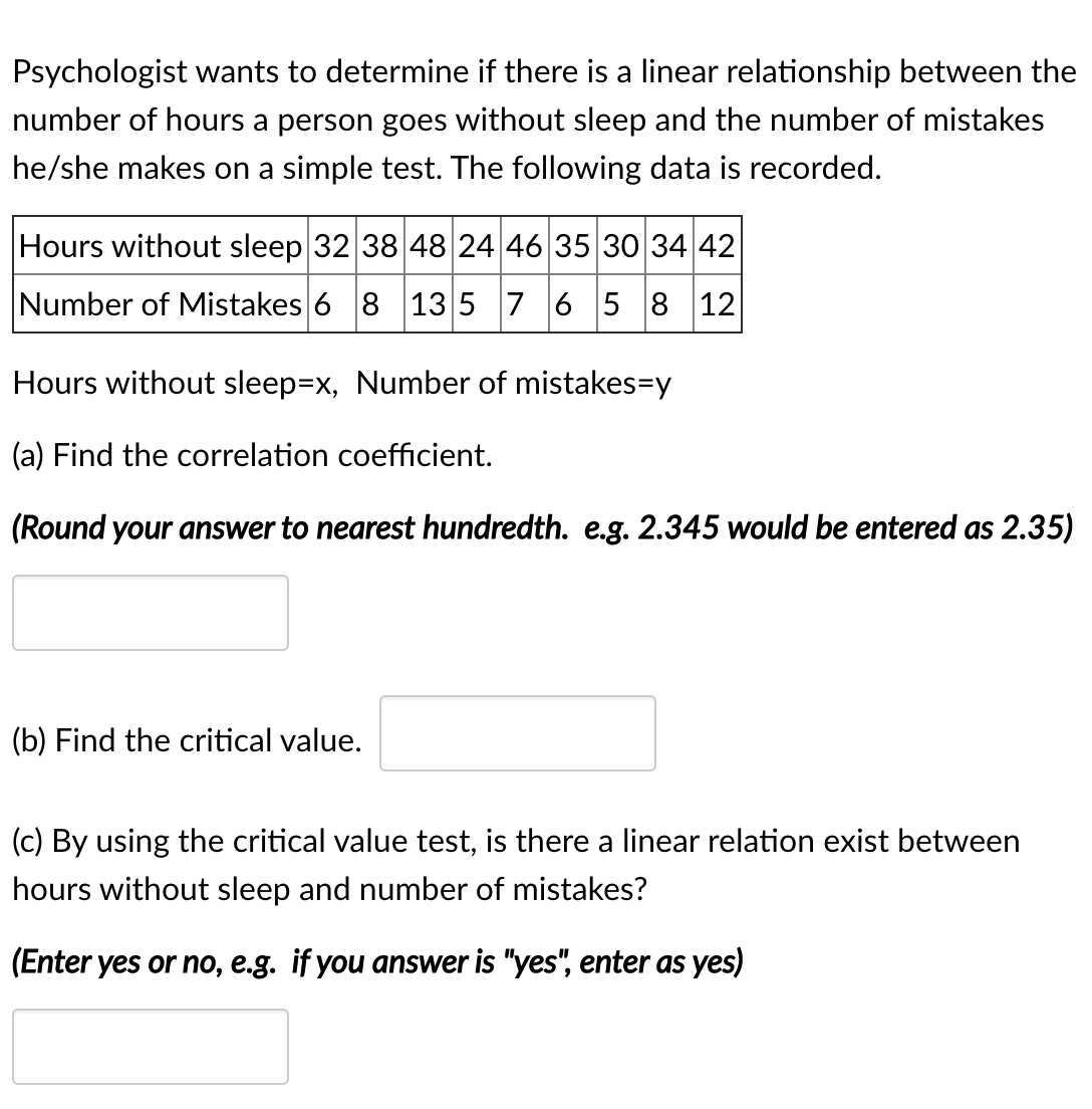 Psychologist wants to determine if there is a linear relationship between the
number of hours a person goes without sleep and the number of mistakes
he/she makes on a simple test. The following data is recorded.
Hours without sleep 32 38 48 24 46 35 30 34 42
Number of Mistakes 6 8 135 7 6 5 8 12
Hours without sleep=x, Number of mistakes=y
(a) Find the correlation coefficient.
(Round your answer to nearest hundredth. e.g. 2.345 would be entered as 2.35)
(b) Find the critical value.
(c) By using the critical value test, is there a linear relation exist between
hours without sleep and number of mistakes?
(Enter yes or no, e.g. if you answer is "yes", enter as yes)
