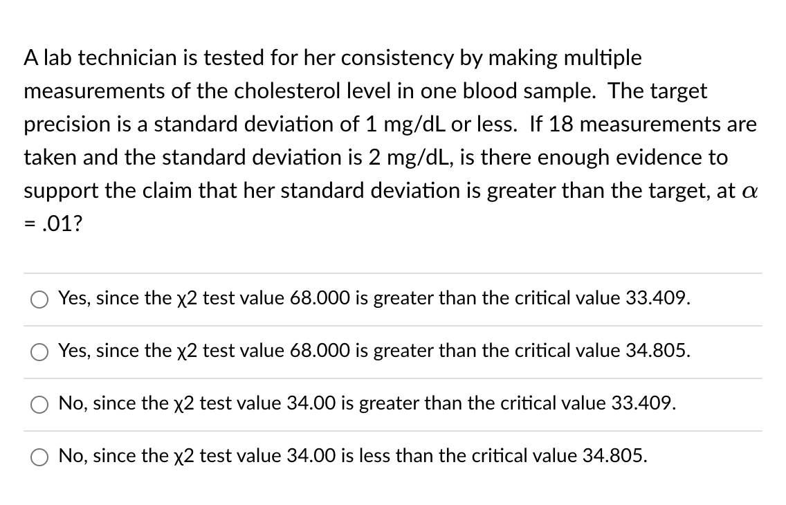 A lab technician is tested for her consistency by making multiple
measurements of the cholesterol level in one blood sample. The target
precision is a standard deviation of 1 mg/dL or less. If 18 measurements are
taken and the standard deviation is 2 mg/dL, is there enough evidence to
support the claim that her standard deviation is greater than the target, at a
= .01?
%3D
Yes, since the x2 test value 68.000 is greater than the critical value 33.409.
Yes, since the x2 test value 68.000 is greater than the critical value 34.805.
No, since the x2 test value 34.00 is greater than the critical value 33.409.
No, since the x2 test value 34.00 is less than the critical value 34.805.
