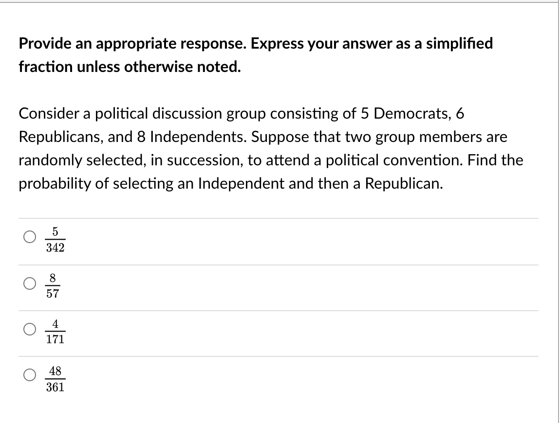 Provide an appropriate response. Express your answer as a simplified
fraction unless otherwise noted.
Consider a political discussion group consisting of 5 Democrats, 6
Republicans, and 8 Independents. Suppose that two group members are
randomly selected, in succession, to attend a political convention. Find the
probability of selecting an Independent and then a Republican.
5
342
57
4
171
48
361

