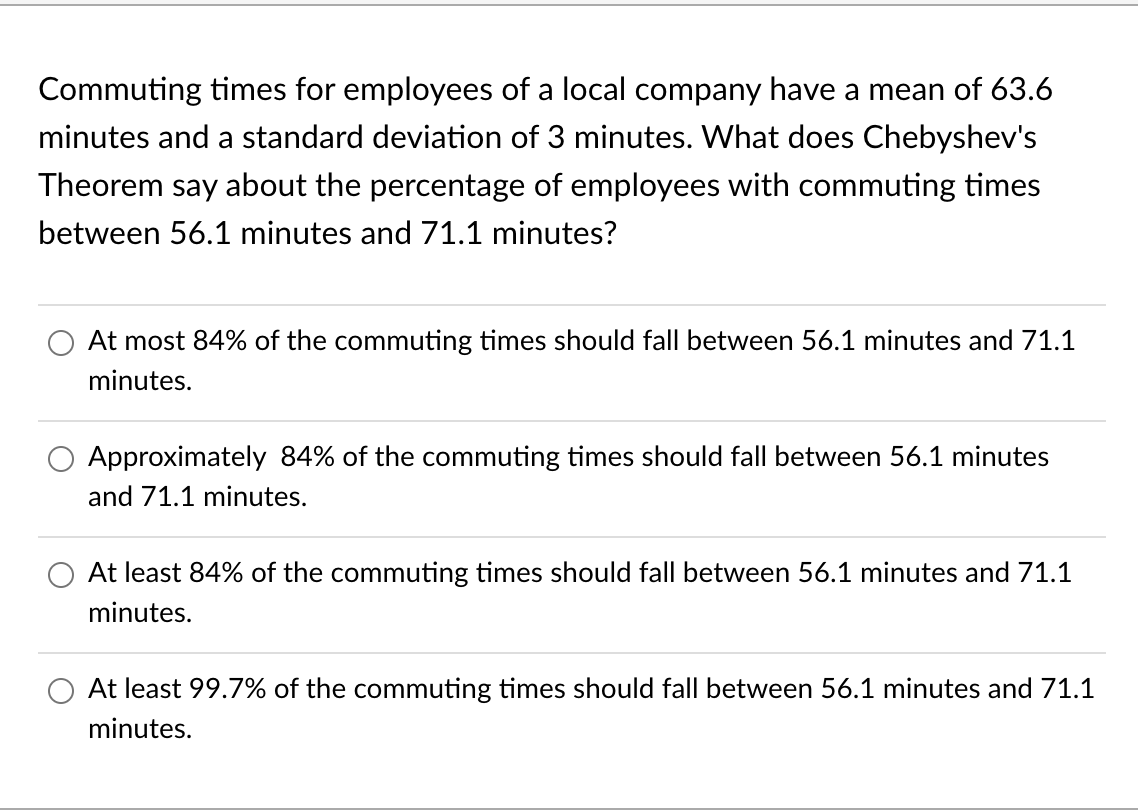 Commuting times for employees of a local company have a mean of 63.6
minutes and a standard deviation of 3 minutes. What does Chebyshev's
Theorem say about the percentage of employees with commuting times
between 56.1 minutes and 71.1 minutes?
At most 84% of the commuting times should fall between 56.1 minutes and 71.1
minutes.
Approximately 84% of the commuting times should fall between 56.1 minutes
and 71.1 minutes.
At least 84% of the commuting times should fall between 56.1 minutes and 71.1
minutes.
At least 99.7% of the commuting times should fall between 56.1 minutes and 71.1
minutes.
