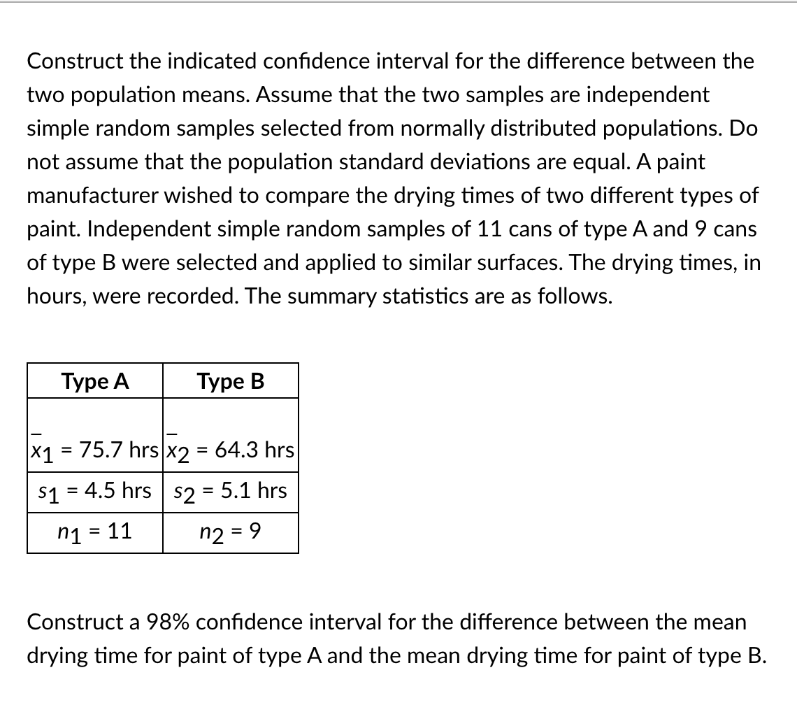 Construct the indicated confidence interval for the difference between the
two population means. Assume that the two samples are independent
simple random samples selected from normally distributed populations. Do
not assume that the population standard deviations are equal. A paint
manufacturer wished to compare the drying times of two different types of
paint. Independent simple random samples of 11 cans of type A and 9 cans
of type B were selected and applied to similar surfaces. The drying times, in
hours, were recorded. The summary statistics are as follows.
Туре А
Туре В
x1 = 75.7 hrs x2 = 64.3 hrs
S1 = 4.5 hrs s2 = 5.1 hrs
n1 = 11
n2 = 9
%3D
%3D
Construct a 98% confidence interval for the difference between the mean
drying time for paint of type A and the mean drying time for paint of type B.
