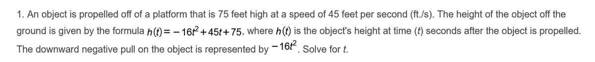 1. An object is propelled off of a platform that is 75 feet high at a speed of 45 feet per second (ft./s). The height of the object off the
ground is given by the formula h(t) = – 16f +45t+ 75, where h(t) is the object's height at time (t) seconds after the object is propelled.
The downward negative pull on the object is represented by
- 16P
Solve for t.
