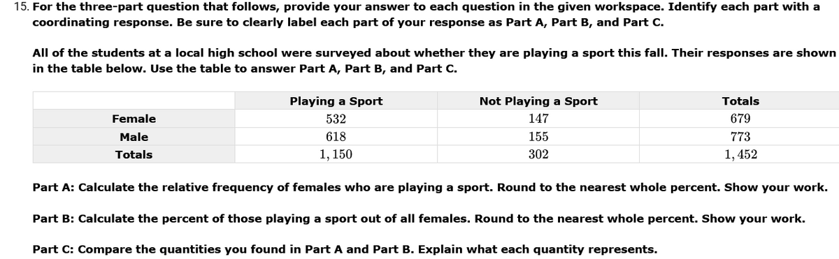 15. For the three-part question that follows, provide your answer to each question in the given workspace. Identify each part with a
coordinating response. Be sure to clearly label each part of your response as Part A, Part B, and Part C.
All of the students at a local high school were surveyed about whether they are playing a sport this fall. Their responses are shown
in the table below. Use the table to answer Part A, Part B, and Part C.
Playing a Sport
Not Playing a Sport
Totals
Female
532
147
679
Male
618
155
773
Totals
1, 150
302
1, 452
Part A: Calculate the relative frequency of females who are playing a sport. Round to the nearest whole percent. Show your work.
Part B: Calculate the percent of those playing a sport out of all females. Round to the nearest whole percent. Show your work.
Part C: Compare the quantities you found in Part A and Part B. Explain what each quantity represents.

