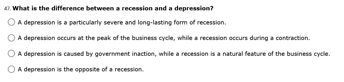 47. What is the difference between a recession and a depression?
A depression is a particularly severe and long-lasting form of recession.
A depression occurs at the peak of the business cycle, while a recession occurs during a contraction.
A depression is caused by government inaction, while a recession is a natural feature of the business cycle.
A depression is the opposite of a recession.

