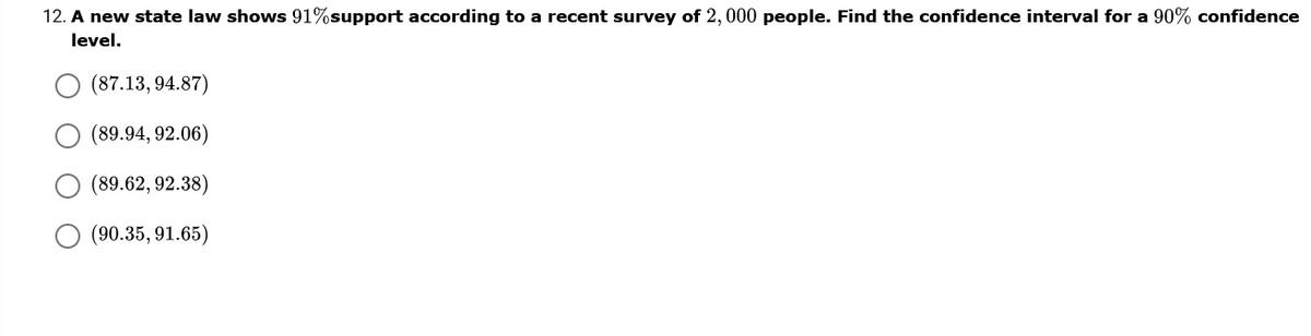 12. A new state law shows 91%support according to a recent survey of 2,000 people. Find the confidence interval for a 90% confidence
level.
(87.13, 94.87)
(89.94, 92.06)
(89.62, 92.38)
(90.35, 91.65)
