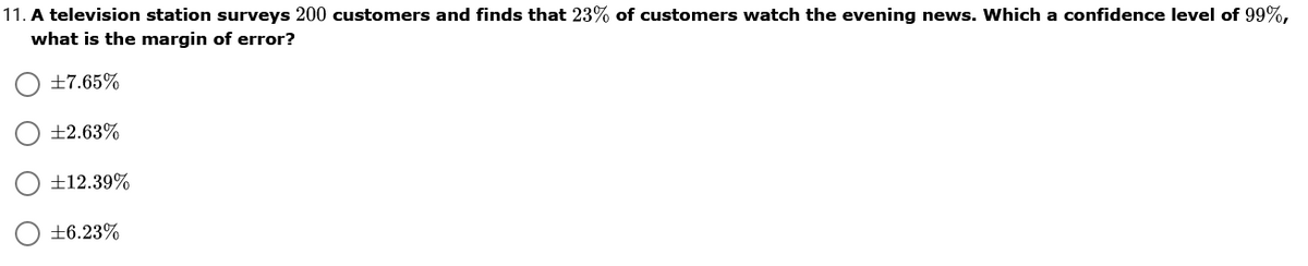 11. A television station surveys 200 customers and finds that 23% of customers watch the evening news. Which a confidence level of 99%,
what is the margin of error?
+7.65%
+2.63%
±12.39%
+6.23%
