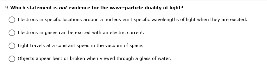 9. Which statement is not evidence for the wave-particle duality of light?
Electrons in specific locations around a nucleus emit specific wavelengths of light when they are excited.
Electrons in gases can be excited with an electric current.
Light travels at a constant speed in the vacuum of space.
Objects appear bent or broken when viewed through a glass of water.
