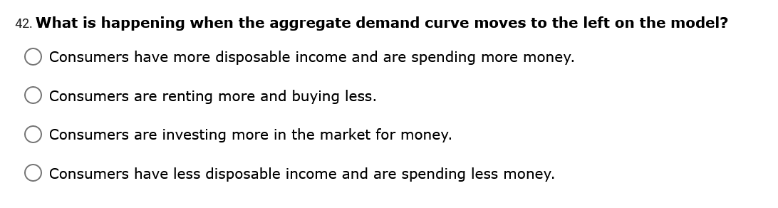 42. What is happening when the aggregate demand curve moves to the left on the model?
Consumers have more disposable income and are spending more money.
Consumers are renting more and buying less.
Consumers are investing more in the market for money.
Consumers have less disposable income and are spending less money.
