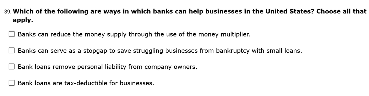 39. Which of the following are ways in which banks can help businesses in the United States? Choose all that
apply.
Banks can reduce the money supply through the use of the money multiplier.
Banks can serve as a stopgap to save struggling businesses from bankruptcy with small loans.
Bank loans remove personal liability from company owners.
O Bank loans are tax-deductible for businesses.
