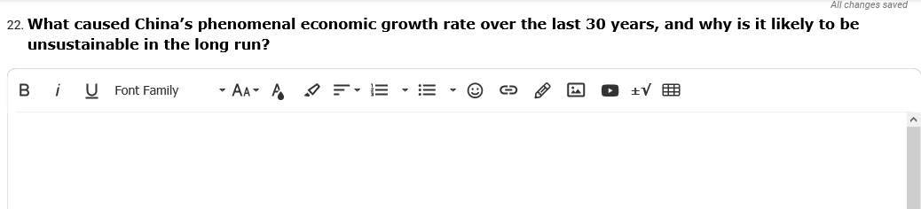 All changes saved
22. What caused China's phenomenal economic growth rate over the last 30 years, and why is it likely to be
unsustainable in the long run?
В i
U Font Family
- AA- A
