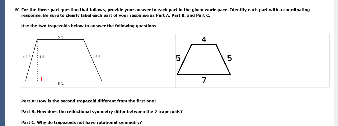 50. For the three-part question that follows, provide your answer to each part in the given workspace. Identify each part with a coordinating
response. Be sure to clearly label each part of your response as Part A, Part B, and Part C.
Use the two trapezoids below to answer the following questions.
5 ft.
4
4.1 ft./ : 4 ft.
14.5 ft.
7
8 ft
Part A: How is the second trapezoid different from the first one?
Part B: How does the reflectional symmetry differ between the 2 trapezoids?
Part C: Why do trapezoids not have rotational symmetry?
