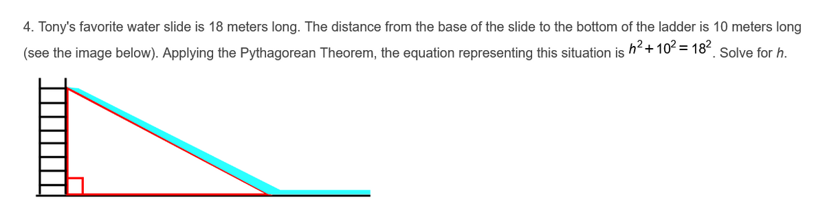 4. Tony's favorite water slide is 18 meters long. The distance from the base of the slide to the bottom of the ladder is 10 meters long
h2+ 102 = 182
(see the image below). Applying the Pythagorean Theorem, the equation representing this situation is
Solve for h.
