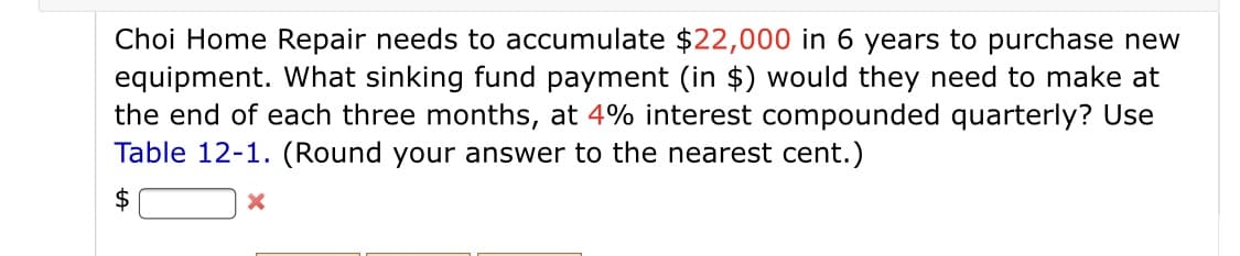 Choi Home Repair needs to accumulate $22,000 in 6 years to purchase new
equipment. What sinking fund payment (in $) would they need to make at
the end of each three months, at 4% interest compounded quarterly? Use
Table 12-1. (Round your answer to the nearest cent.)
$
