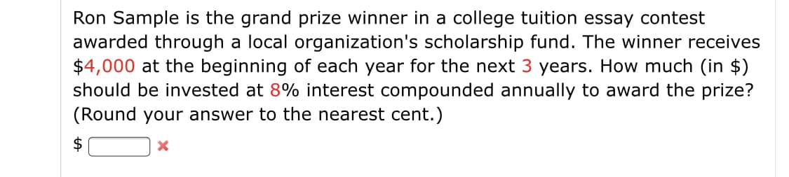 Ron Sample is the grand prize winner in a college tuition essay contest
awarded through a local organization's scholarship fund. The winner receives
$4,000 at the beginning of each year for the next 3 years. How much (in $)
should be invested at 8% interest compounded annually to award the prize?
(Round your answer to the nearest cent.)
$

