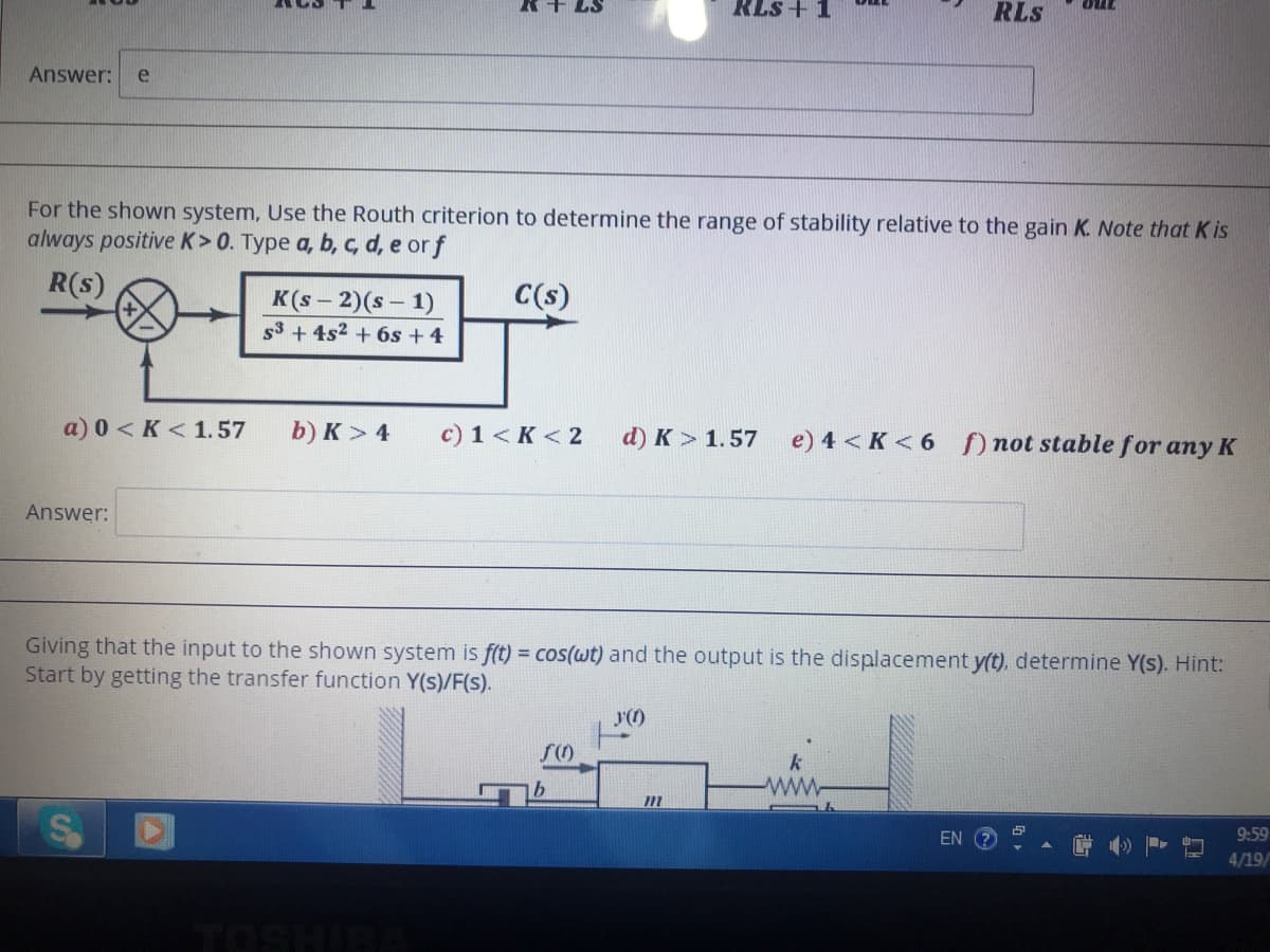 R+ LS
RLS + 1
RLS
out
Answer:
e
For the shown system, Use the Routh criterion to determine the range of stability relative to the gain K. Note that K is
always positive K>0. Type a, b, c, d, e orf
R(s)
C(s)
K(s – 2)(s – 1)
s3 + 4s2 + 6s + 4
a) 0 < K < 1.57
b) K > 4
c) 1 <K < 2
d) K > 1.57
e) 4 < K < 6 not stable for any K
Answer:
Giving that the input to the shown system is f(t) = cos(wt) and the output is the displacement y(t), determine Y(s). Hint:
Start by getting the transfer function Y(s)/F(s).
b.
ww
EN ?
9:59
4/19/
