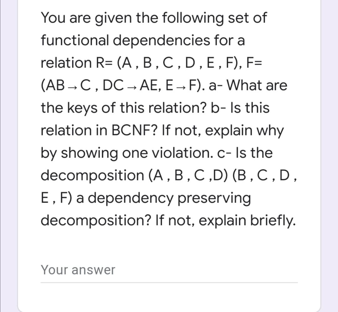 You are given the following set of
functional dependencies for a
relation R= (A , B,C,D,E,F), F=
(AB → C, DC → AE, E → F). a- What are
the keys of this relation? b- Is this
relation in BCNF? If not, explain why
by showing one violation.c- Is the
decomposition (A , B , C ,D) (B,C,D,
E, F) a dependency preserving
decomposition? If not, explain briefly.
Your answer
