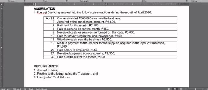 Clebod
Page 1 of 1
104 word
Font
Paragraph
Styles
ASSIMILATION
1. Jipuragi Servicing entered into the following transactions during the month of April 2020.
April 1
Owner invested P300,000 cash on the business.
2
Acquired office supplies on account, P3,600.
3
Paid rent for the month, P2,500.
5 Paid telephone bill for the month, P450.
9
Received cash for services performed on this date, P5,600.
10
Paid for advertising in the local newspaper, P750.
14 Withdrew cash from the business P2,500.
19
Made a payment to the creditor for the supplies acquired in the April 2 transaction,
P1,600.
23
Paid salary to employee, P850.
27
Received payment from customers, P2,550.
30
Paid electric bill for the month, P600.
REQUIREMENTS:
1. Journal Entries,
2. Posting to the ledger using the T-account, and
3. Unadjusted Trial Balance.
English United State
Editing