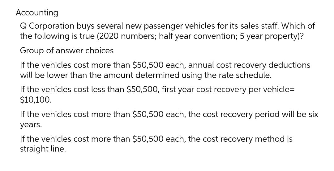 Accounting
Q Corporation buys several new passenger vehicles for its sales staff. Which of
the following is true (2020 numbers; half year convention; 5 year property)?
Group of answer choices
If the vehicles cost more than $50,500 each, annual cost recovery deductions
will be lower than the amount determined using the rate schedule.
If the vehicles cost less than $50,500, first year cost recovery per vehicle=
$10,100.
If the vehicles cost more than $50,500 each, the cost recovery period will be six
years.
If the vehicles cost more than $50,500 each, the cost recovery method is
straight line.