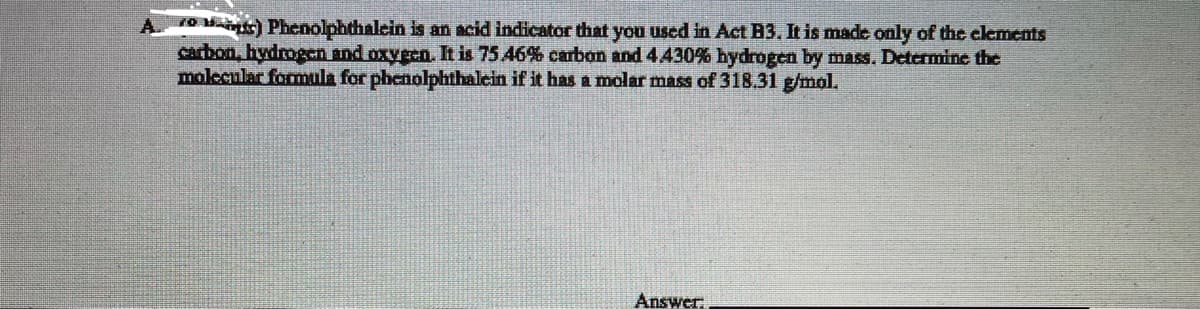 10 ) Phenolphthalcin is an acid indicator that you used in Act B3. It is made only of the clements
carbon, hydrogen and oxygen. It is 75.46% carbon and 4430% hydrogen by mass. Determine the
molecular formula for phenolphthalein if it has a molar mass of 318.31 g/mol.
A.
Answer:
