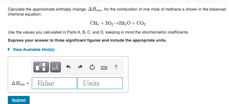 Calculate the approximate enthalpy change, AHpxn, for the combustion of one mole of methane a shown in the balanced
chemical equation:
IXn
CH4 + 202→2H2O+ CO2
Use the values you calculated in Parts A, B, C, and D, keeping in mind the stoichiometric coefficients.
Express your answer to three significant figures and include the appropriate units.
• View Available Hint(s)
HA
?
ΔΗΧ
Value
Units
Submit
