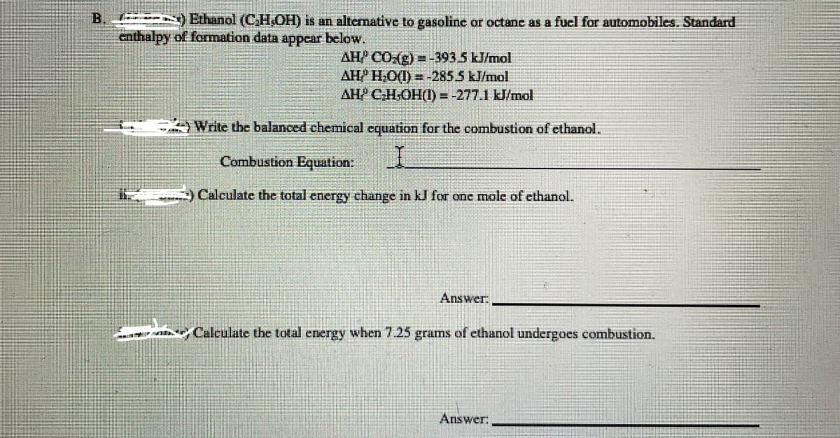 B.
Ethanol (CH.OH) is an alternative to gasoline or octane as a fuel for automobiles. Standard
enthalpy of formation data appear below.
AH CO:(g) = -3935 kJ/mol
AH H,O(1) =-2855 kJ/mol
AH CH.OH(I) = -277.1 kJ/mol
Write the balanced chemical equation for the combustion of ethanol.
Combustion Equation:
Calculate the total energy change in kJ for one mole of ethanol.
Answer:
Ah Calculate the total energy when 7.25 grams of ethanol undergoes combustion.
Answer:
