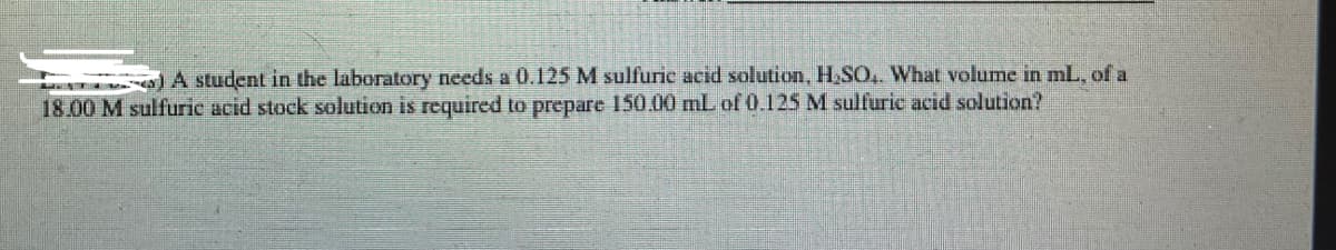 A student in the laboratory needs a 0.125 M sulfuric acid solution, H SO, What volume in mL. of a
18.00 M sulfuric acid stock solution is required to prepare 150.00 mL of 0.125 M sulfurie acid solution?
