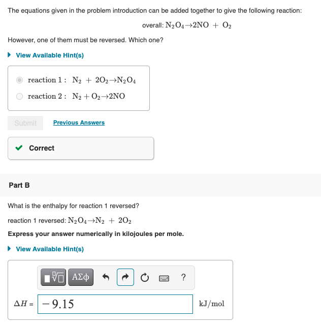 The equations given in the problem introduction can be added together to give the following reaction:
overall: N2O4+2NO + O2
However, one of them must be reversed. Which one?
• View Available Hint(s)
reaction 1: N2 + 202→N204
reaction 2: N2 + O2→2NO
Submit
Previous Answers
Correct
Part B
What is the enthalpy for reaction 1 reversed?
reaction 1 reversed: N2O4→N2 + 202
Express your answer numerically in kilojoules per mole.
• View Available Hint(s)
?
- 9.15
ΔΗ
kJ/mol
