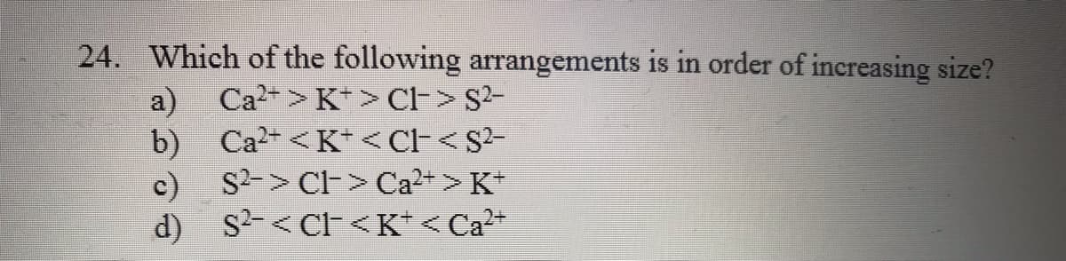 24. Which of the following arrangements is in order of increasing size?
a)
Ca2+ <K* <CF<S2-
Ca2+ > K* > Cl-> S2-
b)
c) S2-> CH> Ca2+> K*
d) s2-< CF<K* < Ca?+
