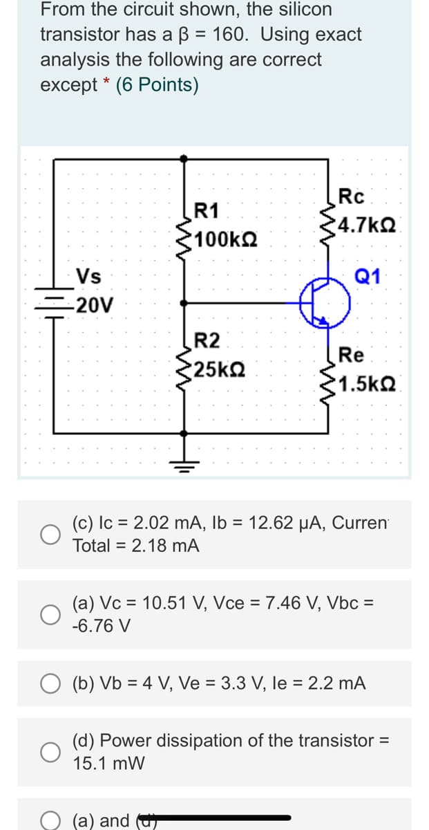 From the circuit shown, the silicon
transistor has a ß = 160. Using exact
analysis the following are correct
except* (6 Points)
Vs
-20V
R1
*100ΚΩ
R2
•25ΚΩ
Rc
*4.7ΚΩ
Q1
(a) and (
Re
'1.5ΚΩ
(c) lc = 2.02 mA, lb = 12.62 µA, Curren
Total = 2.18 mA
(a) Vc = 10.51 V, Vce = 7.46 V, Vbc =
-6.76 V
(b) Vb = 4 V, Ve = 3.3 V, le = 2.2 mA
(d) Power dissipation of the transistor =
15.1 mW