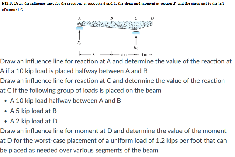 P12.3. Draw the influence lines for the reactions at supports A and C, the shear and moment at section B, and the shear just to the left
of support C.
↑
RA
B
Rc
D
4m 4
8 m
6 m
Draw an influence line for reaction at A and determine the value of the reaction at
A if a 10 kip load is placed halfway between A and B
Draw an influence line for reaction at C and determine the value of the reaction
at C if the following group of loads is placed on the beam
• A 10 kip load halfway between A and B
• A 5 kip load at B
• A 2 kip load at D
Draw an influence line for moment at D and determine the value of the moment
at D for the worst-case placement of a uniform load of 1.2 kips per foot that can
be placed as needed over various segments of the beam.
