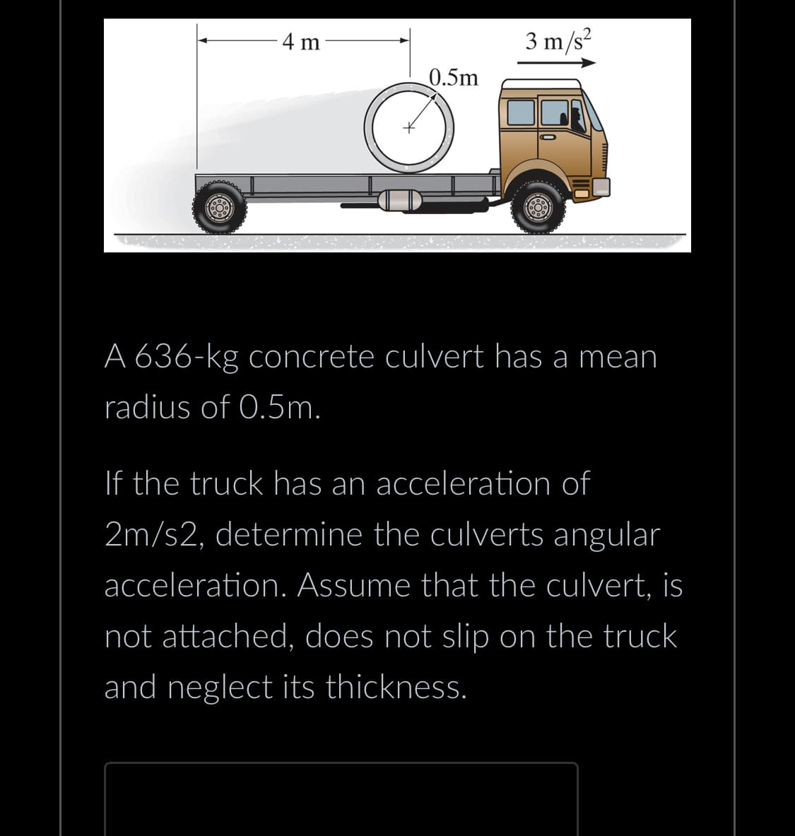 4 m
0.5m
O
3 m/s²
A 636-kg concrete culvert has a mean
radius of 0.5m.
If the truck has an acceleration of
2m/s2, determine the culverts angular
acceleration. Assume that the culvert, is
not attached, does not slip on the truck
and neglect its thickness.