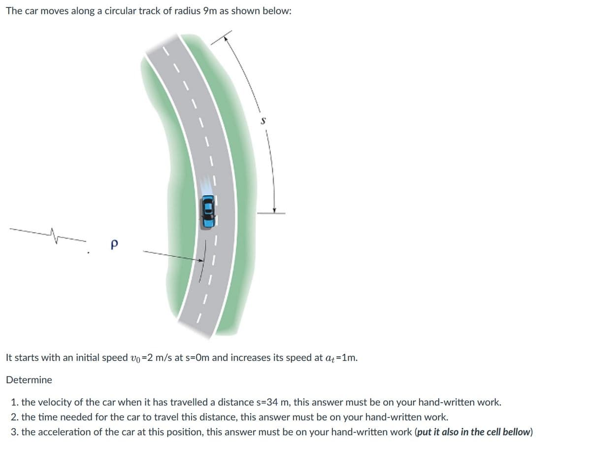The car moves along a circular track of radius 9m as shown below:
P
CO
It starts with an initial speed vo=2 m/s at s-Om and increases its speed at at=1m.
Determine
1. the velocity of the car when it has travelled a distance s=34 m, this answer must be on your hand-written work.
2. the time needed for the car to travel this distance, this answer must be on your hand-written work.
3. the acceleration of the car at this position, this answer must be on your hand-written work (put it also in the cell bellow)