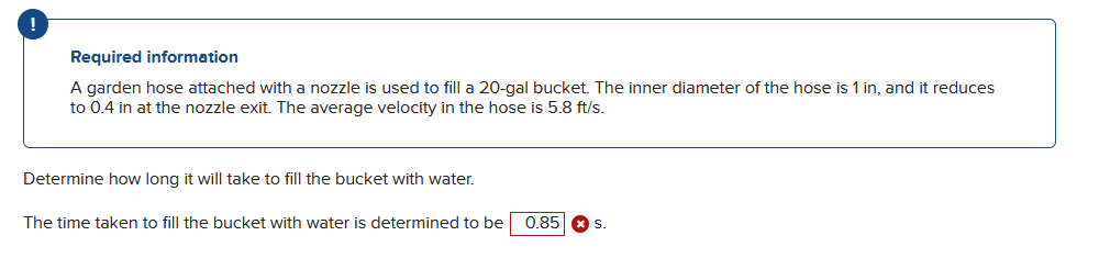 !
Required information
A garden hose attached with a nozzle is used to fill a 20-gal bucket. The inner diameter of the hose is 1 in, and it reduces
to 0.4 in at the nozzle exit. The average velocity in the hose is 5.8 ft/s.
Determine how long it will take to fill the bucket with water.
The time taken to fill the bucket with water is determined to be
0.85 S.