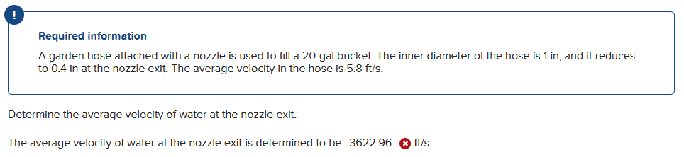 Required information
A garden hose attached with a nozzle is used to fill a 20-gal bucket. The inner diameter of the hose is 1 in, and it reduces
to 0.4 in at the nozzle exit. The average velocity in the hose is 5.8 ft/s.
Determine the average velocity of water at the nozzle exit.
The average velocity of water at the nozzle exit is determined to be 3622.96
ft/s.